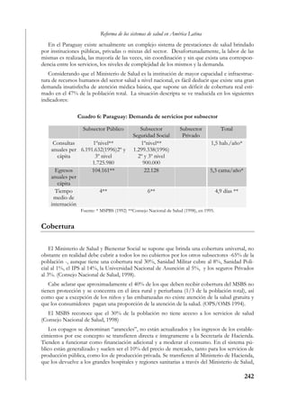 Reforma de los sistemas de salud en América Latina
   En el Paraguay existe actualmente un complejo sistema de prestaciones de salud brindado
por instituciones públicas, privadas o mixtas del sector. Desafortunadamente, la labor de las
mismas es realizada, las mayoría de las veces, sin coordinación y sin que exista una correspon-
dencia entre los servicios, los niveles de complejidad de los mismos y la demanda.
   Considerando que el Ministerio de Salud es la institución de mayor capacidad e infraestruc-
tura de recursos humanos del sector salud a nivel nacional, es fácil deducir que existe una gran
demanda insatisfecha de atención médica básica, que supone un déficit de cobertura real esti-
mado en el 47% de la población total. La situación descripta se ve traducida en los siguientes
indicadores:

                Cuadro 6: Paraguay: Demanda de servicios por subsector

                   Subsector Público           Subsector           Subsector              Total
                                            Seguridad Social        Privado
     Consultas       1ºnivel**                 1ºnivel**                           1,5 hab./año*
    anuales per 6.191.632(1996)2º y         1.299.338(1996)
       cápita         3º nivel                2º y 3º nivel
                     1.725.980                  900.000
      Egresos        104.161**                   22.128                           5,3 cama/año*
    anuales per
       cápita
      Tiempo            4**                        6**                                  4,9 días **
     medio de
    internación
                  Fuente: * MSPBS (1992) **Consejo Nacional de Salud (1998), en 1995.


Cobertura

    El Ministerio de Salud y Bienestar Social se supone que brinda una cobertura universal, no
obstante en realidad debe cubrir a todos los no cubiertos por los otros subsectores -65% de la
población -, aunque tiene una cobertura real 30%, Sanidad Militar cubre al 8%, Sanidad Poli-
cial al 1%, el IPS al 14%, la Universidad Nacional de Asunción al 5%, y los seguros Privados
al 3%. (Consejo Nacional de Salud, 1998).
   Cabe aclarar que aproximadamente el 40% de los que deben recibir cobertura del MSBS no
tienen protección y se concentra en el área rural y periurbana (1/3 de la población total), así
como que a excepción de los niños y las embarazadas no existe atención de la salud gratuita y
que los consumidores pagan una proporción de la atención de la salud. (OPS/OMS 1994).
   El MSBS reconoce que el 30% de la población no tiene acceso a los servicios de salud
(Consejo Nacional de Salud, 1998)
    Los copagos se denominan “aranceles”, no están actualizados y los ingresos de los estable-
cimientos por ese concepto se transfieren directa e íntegramente a la Secretaría de Hacienda.
Tienden a funcionar como financiación adicional y a moderar el consumo. En el sistema pú-
blico están generalizado y suelen ser el 10% del precio de mercado, tanto para los servicios de
producción pública, como los de producción privada. Se transfieren al Ministerio de Hacienda,
que los devuelve a los grandes hospitales y regiones sanitarias a través del Ministerio de Salud,

                                                                                                      242
 