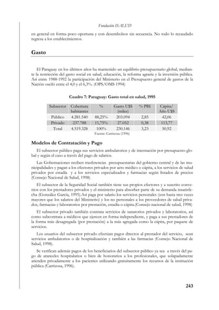 Fundación ISALUD
en general en forma poco oportuna y con desembolsos sin secuencia. No todo lo recaudado
regresa a los establecimientos.


Gasto

    El Paraguay en los últimos años ha mantenido un equilibrio presupuestario global, median-
te la restricción del gasto social en salud, educación, la reforma agraria y la inversión pública.
Así entre 1988-1992 la participación del Ministerio en el Presupuesto general de gastos de la
Nación osciló entre el 4,0 y el 6,3%. (OPS/OMS 1994)

                      Cuadro 7: Paraguay: Gasto total en salud, 1995

          Subsector    Cobertura         %         Gasto U$S     % PBI       Cápita/
                       habitantes                   (miles)                  Año U$S
           Público     4.281.540      88,25%        203.094       2,85        42,06
           Privado      237.788       11,75%        27.052        0,38        113,77
            Total      4.519.328       100%         230.146       3,23        50,92
                                      Fuente: Carrizosa (1996)

Modelos de Contratación y Pago
   El subsector público paga sus servicios ambulatorios y de internación por presupuesto glo-
bal y según el caso a través del pago de salarios.
   Las Gobernaciones reciben trasferencias presupuestarias del gobierno central y de las mu-
nicipalidades y pagan a los efectores privados por acto médico o cápita, a los servicios de salud
privados por estadía y a los servicios especializados y farmacias según listados de precios
(Consejo Nacional de Salud, 1998)
   El subsector de la Seguridad Social también tiene sus propios efectores y a suscrito conve-
nios con los prestadores privados y el ministerio para absorber parte de su demanda insatisfe-
cha (González García, 1995).Así paga por salario los servicios personales (son hasta tres veces
mayores que los salarios del Ministerio) y los no personales a los proveedores de salud priva-
dos, farmacias y laboratorios por prestación, estadía o cápita.(Consejo nacional de salud, 1998)
    El subsector privado también contrata servicios de sanatorios privados y laboratorios, así
como subcontrata a médicos que ejercen en forma independiente, y paga a sus prestadores de
la forma más desagregada (por prestación) a la más agregada como la cápita, por paquete de
servicios.
   Los usuarios del subsector privado efectúan pagos directos al prestador del servicio, sean
servicios ambulatorios o de hospitalización y también a las farmacias (Consejo Nacional de
Salud, 1998).
    Se verifican además pagos de los beneficiarios del subsector público ya sea a través del pa-
go de aranceles hospitalarios o bien de honorarios a los profesionales, que solapadamente
atienden privadamente a los pacientes utilizando gratuitamente los recursos de la institución
pública (Carrizosa, 1996).



                                                                                             243
 