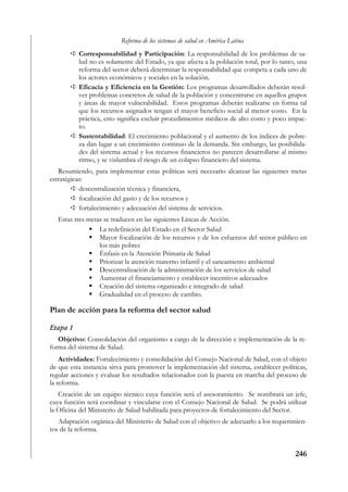 Reforma de los sistemas de salud en América Latina
          Corresponsabilidad y Participación: La responsabilidad de los problemas de sa-
          lud no es solamente del Estado, ya que afecta a la población total, por lo tanto, una
          reforma del sector deberá determinar la responsabilidad que competa a cada uno de
          los actores económicos y sociales en la solución.
          Eficacia y Eficiencia en la Gestión: Los programas desarrollados deberán resol-
          ver problemas concretos de salud de la población y concentrarse en aquellos grupos
          y áreas de mayor vulnerabilidad. Estos programas deberán realizarse en forma tal
          que los recursos asignados tengan el mayor beneficio social al menor costo. En la
          práctica, esto significa excluir procedimientos médicos de alto costo y poco impac-
          to.
          Sustentabilidad: El crecimiento poblacional y el aumento de los índices de pobre-
          za dan lugar a un crecimiento continuo de la demanda. Sin embargo, las posibilida-
          des del sistema actual y los recursos financieros no parecen desarrollarse al mismo
          ritmo, y se vislumbra el riesgo de un colapso financiero del sistema.
   Resumiendo, para implementar estas políticas será necesario alcanzar las siguientes metas
estratégicas:
           descentralización técnica y financiera,
           focalización del gasto y de los recursos y
           fortalecimiento y adecuación del sistema de servicios.
   Estas tres metas se traducen en las siguientes Líneas de Acción.
                  La redefinición del Estado en el Sector Salud
                  Mayor focalización de los recursos y de los esfuerzos del sector público en
                  los más pobres
                  Énfasis en la Atención Primaria de Salud
                  Priorizar la atención materno infantil y el saneamiento ambiental
                  Descentralización de la administración de los servicios de salud
                  Aumentar el financiamiento y establecer incentivos adecuados
                  Creación del sistema organizado e integrado de salud
                  Gradualidad en el proceso de cambio.

Plan de acción para la reforma del sector salud

Etapa 1
   Objetivo: Consolidación del organismo a cargo de la dirección e implementación de la re-
forma del sistema de Salud.
    Actividades: Fortalecimiento y consolidación del Consejo Nacional de Salud, con el objeto
de que esta instancia sirva para promover la implementación del sistema, establecer políticas,
regular acciones y evaluar los resultados relacionados con la puesta en marcha del proceso de
la reforma.
   Creación de un equipo técnico cuya función será el asesoramiento. Se nombrará un jefe,
cuya función será coordinar y vincularse con el Consejo Nacional de Salud. Se podrá utilizar
la Oficina del Ministerio de Salud habilitada para proyectos de fortalecimiento del Sector.
   Adaptación orgánica del Ministerio de Salud con el objetivo de adecuarlo a los requerimien-
tos de la reforma.


                                                                                          246
 