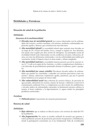 Reforma de los sistemas de salud en América Latina




Debilidades y Fortalezas


Situación de salud de la población

Debilidades
   Estructura de la morbimortalidad
          Elevadas tasas de mortalidad general, por causas relacionadas con las enferme-
          dades del corazón y cerebro-vasculares, con tumores, accidentes, enfermedades res-
          piratorias agudas y diarreas, que constituyen las más relevantes.
          Alta mortalidad infantil: La mortalidad infantil sigue teniendo tasas elevadas, en
          un rango de 24 a 34 por mil nacidos vivos, y aunque se registra un leve descenso,
          éste puede estar sesgado por altos niveles de subregistro. Las principales causas de
          mortalidad infantil están relacionadas con las condiciones de parto, infecciones, di-
          arrea, así como las deficiencias nutricionales y con las enfermedades prevenibles por
          vacunación, siendo el impacto mayor en áreas rurales y urbano-marginales.
          Alta mortalidad materna:La mortalidad materna presenta una de las mayores ta-
          sas (1,7 % mil) en la región de las Américas y se debe a complicaciones obstétricas o
          a las derivadas de procedimientos practicados durante el embarazo, parto o puerpe-
          rio.
          Alta mortalidad por causas evitahles: Prevalecen elevados índices de enferme-
          dades que pueden ser controladas y reducidas con acciones preventivas como ser:
          anemia y diarrea, infecciones respiratorias agudas, parasitosis, que por lo general
          tienen incidencia en los grupos de menor edad.
          Alta vulnerabilidad social: Baja cobertura de servicios básicos, de provisión de
          agua potable, eliminación de excretas, manejo de basuras y deficiente control de la
          contaminación ambiental. Esto se complementa con altos niveles de analfabetismo
          y elevados índices de enfermedades carenciales, la disminución proteico-calórica, la
          anemia, el bocio endémico y la hipovitaminosis A, siguen siendo los principales
          problemas nutricionales.

Fortalezas
          Población joven: Característica de situación pretransicional.

Sistema de salud

Debilidades
         Baja cobertura: que se traduce en falta de acceso a los servicios de salud del 33%
         de la población.
         Alta fragmentación: No existe un modelo unificado de atención que garantice a
         toda la población acciones de promoción, prevención recuperación y rehabilitación,
         donde la participación comunitaria sea el eje fundamental. Falta de coordinación
                                                                                          250
 