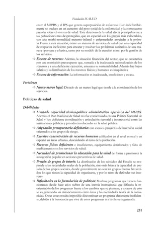 Fundación ISALUD
          entre el MSPBS y el IPS que genera superposición de esfuerzos. Esto indefectible-
          mente se traduce en un aumento del peso social de la enfermedad y la consecuente
          presión sobre el sistema de salud. Este deterioro de la salud afecta principalmente a
          las poblaciones más desprotegidas, que en especial son los grupos más vulnerables,
          con alta morbi-mortalidad materno-infantil y enfermedades asociadas a la pobre-
          za.Frente a esta situación, existe un sistema de servicios de salud con una capacidad
          de respuesta ineficiente para encarar y resolver los problemas sanitarios de una ma-
          nera oportuna y efectiva, tanto por su modelo de la atención como por la gestión de
          los servicios.
          Escasez de recursos: Además, la situación financiera del sector, que se caracteriza
          por una restricción preocupante que, sumada a la inadecuada racionalización de los
          recursos y a una deficiente ejecución, amenaza su sustentabilidad. Además hay bajos
          salarios y la distribución de los recursos físicos y humanos es inequitativa
          Escasez de información: La información es inadecuada, insuficiente y escasa.

Fortalezas
          Nuevo marco legal: Dictado de un marco legal que tiende a la coordinación de los
          servicios.

Políticas de salud

Debilidades
         Limitada capacidad técnico-política administrativa operativa del MSPBS.
         Además el Plan Nacional de Salud no fue consensuado en una Política Sectorial de
         Salud y hay deficiente coordinación y articulación sectorial e intersectorial entre las
         instituciones públicas y privadas involucradas en la salud pública.
         Asignación presupuestaria deficitaria: con escasos proyectos de inversión social
         orientados a los grupos de riesgo.
         Excesiva concentración de recursos humanos calificados en el nivel central y en
         especial en áreas urbanas, descuidando al resto de la población.
         Recursos físicos deficientes e insuficientes, equipamiento deteriorados y falta de
         medicamentos en los servicios de salud.
         Necesidad de promocionar la educación para la salud de forma a promover la
         autogestión popular en acciones preventivas de salud.
         Presión de grupos de interés: La distribución de los subsidios del Estado no res-
         ponde a las necesidades reales de la población, sino más bien a la capacidad de pre-
         sión de los grupos sociales, donde generalmente no son los grupos menos favoreci-
         dos los que tienen la capacidad de organizarse, y por lo tanto de defender sus inte-
         reses.
         Dificultades en la formulación de políticas: Muchos programas que vienen fun-
         cionando desde hace años sufren de una inercia institucional que dificulta la re-
         orientación de los programas frente a los cambios que se plantean, y a causa de esto
         se va generando un distanciamiento entre éstos y las necesidades reales de la comu-
         nidad. Otras veces resulta imposible discontinuar un programa claramente ineficien-
         te, debido a la burocracia que vive de estos programas o a la clientela generada.


                                                                                           251
 