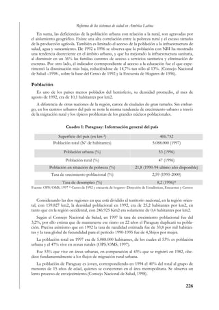 Reforma de los sistemas de salud en América Latina
    En suma, las deficiencias de la población urbana con relación a la rural, son agravadas por
el aislamiento geográfico. Existe una alta correlación entre la pobreza rural y el escaso tamaño
de la producción agrícola. También es limitado el acceso de la población a la infraestructura de
salud, agua y saneamiento. De 1992 a 1996 se observa que la población con NBI ha mostrado
una tendencia decreciente en el ámbito urbano, y que ha mejorado la infraestructura sanitaria,
al disminuir en un 36% las familias carentes de acceso a servicios sanitarios y eliminación de
excretas. Por otro lado, el indicador correspondiente al acceso a la educación fue el que expe-
rimentó la disminución más baja, reduciéndose de 14,7% tan sólo al 13%. (Consejo Nacional
de Salud –1998-, sobre la base del Censo de 1992 y la Encuesta de Hogares de 1996).

Población
   Es uno de los países menos poblados del hemisferio, su densidad promedio, al mes de
agosto de 1992, era de 10,1 habitantes por km2.
   A diferencia de otras naciones de la región, carece de ciudades de gran tamaño. Sin embar-
go, en los centros urbanos del país se nota la misma tendencia de crecimiento urbano a través
de la migración rural y los típicos problemas de los grandes núcleos poblacionales.

                      Cuadro 1: Paraguay: Información general del país

                Superficie del país (en km 2)                                      406.752
              Población total (Nº de habitantes)                               5.088.000 (1997)

                     Población urbana (%)                                          53 (1996)
                      Población rural (%)                                          47 (1996)
           Población en situación de pobreza (%)                   21,8 (1990-94 ultimo año disponible)
            Tasa de crecimiento poblacional (%)                                2,59 (1995-2000)
                    Tasa de desempleo (%)                                         8,2 (1996)*
Fuente: OPS/OMS, 1997 * Censo de 1992 y encuesta de hogares- Dirección de Estadísticas, Encuestas y Censos


    Considerando las dos regiones en que está dividido el territorio nacional, en la región orien-
tal, con 159.827 km2, la densidad poblacional en 1992, era de 25,2 habitantes por km2, en
tanto que en la región occidental, con 246.925 Km2 era solamente de 0,4 habitantes por km2.
   Según el Consejo Nacional de Salud, en 1997 la tasa de crecimiento poblacional fue del
3,2%, por ello estima que de mantenerse ese ritmo en 22 años el Paraguay duplicará su pobla-
ción. Precisa asimismo que en 1992 la tasa de natalidad estimada fue de 33,8 por mil habitan-
tes y la tasa global de fecundidad para el período 1990-1995 fue de 4,5hijos por mujer.
   La población total en 1997 era de 5.088.000 habitantes, de los cuales el 53% es población
urbana y el 47% vive en zonas rurales (OPS/OMS, 1997).
   Ese 53% que vive en áreas urbanas, en comparación al 43% que se registró en 1982, obe-
dece fundamentalmente a los flujos de migración rural-urbana.
   La población de Paraguay es joven, correspondiendo en 1994 el 40% del total al grupo de
menores de 15 años de edad, quienes se concentran en el área metropolitana. Se observa un
lento proceso de envejecimiento.(Consejo Nacional de Salud, 1998).

                                                                                                     226
 