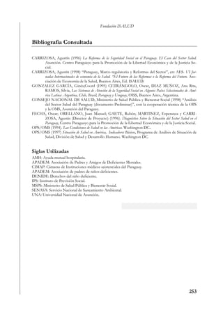 Fundación ISALUD


Bibliografía Consultada

CARRIZOSA, Agustín (1996) La Reforma de la Seguridad Social en el Paraguay. El Caso del Sector Salud.
     Asunción. Centro Paraguayo para la Promoción de la Libertad Económica y de la Justicia So-
     cial.
CARRIZOSA, Agustín (1998) “Paraguay, Marco regulatorio y Reformas del Sector”, en: AES. VI Jor-
     nadas Internacionales de economía de la Salud. “El Futuro de las Reformas o la Reforma del Futuro. Aso-
     ciación de Economía de la Salud, Buenos Aires, Ed. ISALUD.
GONZALEZ GARCÍA, Ginés,Coord (1995) CETRÁNGOLO, Oscar, DIAZ MUÑOZ, Ana Rita,
     RAMOS, Silvia, Los Sistemas de Atención de la Seguridad Social en Algunos Países Seleccionados de Amé-
     rica Latina: Argentina, Chile, Brasil, Paraguay y Uruguay, OISS, Buenos Aires, Argentina.
CONSEJO NACIONAL DE SALUD, Ministerio de Salud Pública y Bienestar Social (1998) “Análisis
     del Sector Salud del Paraguay (documento Preliminar)”, con la cooperación técnica de la OPS
     y la OMS, Asunción del Paraguay.
FECHA, Oscar; ORELLANO, Juan Manuel; GAETE, Rubén; MARTINEZ, Esperanza y CARRI-
     ZOSA, Agustín (Director de Proyecto) (1996). Diagnóstico Sobre la Situación del Sector Salud en el
     Paraguay, Centro Paraguayo para la Promoción de la Libertad Económica y de la Justicia Social.
OPS/OMS (1994). Las Condiciones de Salud en las Américas. Washington DC..
OPS/OMS (1997) Situación de Salud en América, Indicadores Básicos, Programa de Análisis de Situación de
     Salud, División de Salud y Desarrollo Humano. Washington DC.


Siglas Utilizadas
AMH: Ayuda mutual hospitalaria.
APADEM: Asociación de Padres y Amigos de Deficientes Mentales.
CIMAP: Cámaras de Instituciones médicas asistenciales del Paraguay.
APADEM: Asociación de padres de niños deficientes.
DENIDE: Derechos del niño deficiente.
IPS: Instituto de Previsión Social.
MSPS: Ministerio de Salud Pública y Bienestar Social.
SENASA: Servicio Nacional de Saneamiento Ambiental.
UNA: Universidad Nacional de Asunción.




                                                                                                       253
 