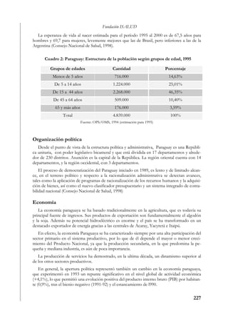Fundación ISALUD
  La esperanza de vida al nacer estimada para el período 1995 al 2000 es de 67,5 años para
hombres y 69,7 para mujeres, levemente mejores que las de Brasil, pero inferiores a las de la
Argentina (Consejo Nacional de Salud, 1998).

      Cuadro 2: Paraguay: Estructura de la población según grupos de edad, 1995

         Grupos de edades                      Cantidad                    Porcentaje
           Menos de 5 años                      716.000                     14,63%
            De 5 a 14 años                     1.224.000                    25,01%
           De 15 a 44 años                     2.268.000                    46,35%
           De 45 a 64 años                      509.000                     10,40%
            65 y más años                       176.000                      3,59%
                 Total                         4.839.000                     100%
                            Fuente: OPS/OMS, 1994 (estimación para 1995)



Organización política
   Desde el punto de vista de la estructura política y administrativa, Paraguay es una Repúbli-
ca unitaria, con poder legislativo bicameral y que está dividida en 17 departamentos y alrede-
dor de 230 distritos. Asunción es la capital de la República. La región oriental cuenta con 14
departamentos, y la región occidental, con 3 departamentos.
    El proceso de democratización del Paraguay iniciado en 1989, es lento y de limitado alcan-
ce, en el terreno político y respecto a la racionalización administrativa se detectan avances,
tales como la aplicación de programas de racionalización de los recursos humanos y la adquisi-
ción de bienes, así como el nuevo clasificador presupuestario y un sistema integrado de conta-
bilidad nacional (Consejo Nacional de Salud, 1998)

Economía
   La economía paraguaya se ha basado tradicionalmente en la agricultura, que es todavía su
principal fuente de ingresos. Sus productos de exportación son fundamentalmente el algodón
y la soja. Además su potencial hidroeléctrico es enorme y el país se ha transformado en un
destacado exportador de energía gracias a las centrales de Acaray, Yacyretá e Itaipú.
   En efecto, la economía Paraguaya se ha caracterizado siempre por una alta participación del
sector primario en el sistema productivo, por lo que de él depende el mayor o menor creci-
miento del Producto Nacional, ya que la producción secundaria, en la que predomina la pe-
queña y mediana industria, es aún de poca importancia.
   La producción de servicios ha demostrado, en la ultima década, un dinamismo superior al
de los otros sectores productivos.
    En general, la apertura política representó también un cambio en la economía paraguaya,
que experimentó en 1993 un repunte significativo en el nivel global de actividad económica
(+4,1%), lo que permitió una evolución positiva del producto interno bruto (PIB) por habitan-
te (0,9%), tras el bienio negativo (1991-92) y el estancamiento de l990.

                                                                                          227
 