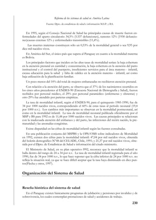 Reforma de los sistemas de salud en América Latina
                    Fuente: Dpto. de estadísticas de salud e información M.S.P. y B.S.


   En 1995, según el Consejo Nacional de Salud las principales causas de muerte fueron en-
fermedades del aparto circulatorio 34,5% (5.537 defunciones), tumores 12% (1930 defuncio-
nes)causas externas 12% y enfermedades transmisibles (11,4%).
    Las muertes maternas constituyen sólo un 0,53% de la mortalidad general o sea 9,95 por
diez mil nacidos vivos.
   En América del Sur, el único país que supera al Paraguay en cuanto a la mortalidad materna
es Bolivia.
   Los principales factores que inciden en las altas tasas de mortalidad serían: la baja cobertura
en la atención prenatal en cantidad y concentración, la baja cobertura en la atención del parto
institucional y el control del puerperio, insuficientes servicios para el área materno - infantil,
escasa educación para la salud y falta de calidez en la atención materno - infantil, así como
baja utilización de la planificación familiar.
   Un poco menos del 10% del total de mujeres embarazadas no recibieron atención prenatal.
   Con relación a la atención del parto, se observa que el 37% de los nacimientos ocurridos en
los cinco años precedentes al ENDES-90 (Encuesta Nacional de Demografía y Salud), fueron
recibidos por personal médico, el 29% por personal paramédico (enfermeras y obstetras) y
otro 29% fue atendido por parteras empíricas.
   La tasa de mortalidad infantil, según el ENDES-90, para el quinquenio 1985-1990, fue de
34 por 1000 nacidos vivos, correspondiendo el 60% de estas tasas al período neonatal (19,4
por 1000 n.v.). Los cambios más importantes se observan en la mortalidad postneonatal, así
como en la mortalidad infantil. La tasa de mortalidad neonatal publicada oficialmente por el
MSP y BS para 1992 es de 11,48 por 1000 nacidos vivos. Las causas principales se relacionan
con la inadecuada atención del embarazo y del parto, las infecciones del recién nacido, la pre-
maturidad y las anomalías congénitas.
   Existe disparidad en las cifras de mortalidad infantil según las fuentes consultadas.
   En una publicación conjunta del MSPBS y la OPS/OMS sobre indicadores de Mortalidad
en 1992, existen dos cifras para la mortalidad infantil: 47,04 por mil nacidos vivos, obtenida
del boletín demográfico N°48 del CELADE, Chile, 1991; y 21,37 por mil nacidos vivos, obte-
nida por el Dpto. de Estadísticas de Salud e información del citado ministerio.
   El Ministerio de Salud, en su plan operativo l992, reconoce que la mortalidad infantil se
halla dentro del rango de 24 a 34 por n.v. La tasa de mortalidad infantil registrada para el año
1990, fue de 34 por 1000 n.v., lo que hace suponer que la cifra inferior de 24 por 1000 n.v. no
refleja la situación real, ya que se hace difícil aceptar que la tasa haya disminuido en diez pun-
tos(Flecha y otros, 1997).


Organización del Sistema de Salud


Reseña histórica del sistema de salud
   En el Paraguay existen básicamente programas de jubilación y pensiones por invalidez y de
sobrevivencia, los cuales contemplan prestaciones de salud y accidentes de trabajo.

                                                                                             230
 