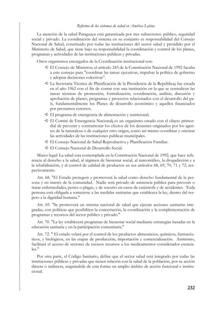 Reforma de los sistemas de salud en América Latina
   La atención de la salud Paraguaya está garantizada por tres subsectores: público, seguridad
social y privado. La coordinación del sistema en su conjunto es responsabilidad del Consejo
Nacional de Salud, constituido por todas las instituciones del sector salud y presidido por el
Ministerio de Salud, que tiene bajo su responsabilidad la coordinación y control de los planes,
programas y actividades de las instituciones públicas y privadas.
   Otros organismos encargados de la Coordinación institucional son:
          El Consejo de Ministros; el artículo 243 de la Constitución Nacional de 1992 faculta
          a este consejo para "coordinar las tareas ejecutivas, impulsar la política de gobierno
          y adoptar decisiones colectivas”.
          La Secretaria Técnica de Planificación de la Presidencia de la República; fue creada
          en el año 1962 con el fin de contar con una institución en la que se centralicen las
          tareas técnicas de promoción, formalización, coordinación, análisis, discusión y
          aprobación de planes, programas y proyectos relacionados con el desarrollo del pa-
          ís, fundamentalmente los Planes de desarrollo económico y aquellos financiados
          por prestamos externos.
          El programa de emergencia de alimentación y nutricional;
          El Comité de Emergencia Nacional; es un organismo creado con el objeto primor-
          dial de prevenir y contrarrestar los efectos de los desastres originados por los agen-
          tes de la naturaleza o de cualquier otro origen, como así mismo coordinar y orientar
          las actividades de las instituciones publicas municipales.
          El Consejo Nacional de Salud Reproductiva y Planificación Familiar.
          El Consejo Nacional de Desarrollo Social.
    Marco legal: La salud esta contemplada en la Constitución Nacional de 1992, que hace refe-
rencia al derecho a la salud, al régimen de bienestar social, al narcotráfico, la drogadicción y a
la rehabilitación, y al control de calidad de productos en sus artículos 68, 69, 70, 71 y 72, res-
pectivamente.
    Art. 68. "El Estado protegerá y promoverá la salud como derecho fundamental de la per-
sona y en interés de la comunidad. Nadie será privado de asistencia pública para prevenir o
tratar enfermedades, pestes o plagas, y de socorro en casos de catástrofe y de accidentes. Toda
persona está obligada a someterse a las medidas sanitarias que establezca la ley, dentro del res-
peto a la dignidad humana."
   Art. 69. "Se promoverá un sistema nacional de salud que ejecute acciones sanitarias inte-
gradas, con políticas que posibiliten la concertación, la coordinación y la complementación de
programas y recursos del sector público y privado."
   Art. 70. "La ley establecerá programas de bienestar social mediante estrategias basadas en la
educación sanitaria y en la participación comunitaria."
    Art. 72. " El estado velará por el control de los productos alimenticios, químicos, farmacéu-
ticos, y biológicos, en las etapas de producción, importación y comercialización. Asimismo,
facilitará el acceso de sectores de escasos recursos a los medicamentos considerados esencia-
les."
   Por otra parte, el Código Sanitario, define que el sector salud está integrado por todas las
instituciones públicas y privadas que tienen relación con la salud de la población, por su acción
directa o indirecta, asignándole de esta forma un amplio ámbito de acción funcional e institu-
cional.


                                                                                             232
 
