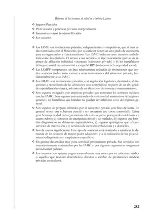 Reforma de los sistemas de salud en América Latina
Seguros Parciales
Profesionales y prácticas privadas independientes
Sanatorios y otros Servicios Privados
Los usuarios


Las IAMC son instituciones privadas, independientes y competitivas, que si bien es-
tán controladas por el Ministerio, por su carácter tienen un alto grado de autonomía
para su organización y funcionamiento. Las IAMC incluyen tanto atención ambula-
toria como hospitalaria. El acceso a sus servicios se rige básicamente por: a) un ré-
gimen de afiliación individual voluntaria (subsector privado) y b) los beneficiaros
del seguro social de enfermedad a cargo del BPS (subsector de la seguridad social).
Las IAMPP comprenden un área relativamente reducida de instituciones que ven-
den servicios (sobre todo camas) a otras instituciones del subsector privado, fun-
damentalmente a las IAMC.
Los IMAE son instituciones privadas, con regulación legislativa, destinados al dia-
gnóstico y tratamiento de las afecciones cuya complejidad requiere de un alto grado
de especialización técnica, así como de un alto costo de montaje y mantenimiento.
Son seguros otorgados por empresas privadas que contratan los servicios médicos
con las IAMC. Son seguros convencionales de enfermedad sustitutivos del régimen
general y los beneficios que brindan no pueden ser inferiores a los del régimen ge-
neral.
Son seguros de prepago ofrecidos por el subsector privado con fines de lucro. En
general tienen una cobertura parcial y no presentan una cuota controlada. Existe
gran heterogeneidad en las prestaciones de estos seguros, pero pueden ordenarse en
cuatro rubros: a) servicios de emergencia móvil y de traslados, b) seguros que brin-
dan diagnósticos en diferentes especialidades, c) seguros quirúrgicos que ofrecen
servicios de internación y d) servicios de atención ambulatoria y a domicilio.
Son de escasa significación. Este tipo de servicios está destinado a satisfacer la de-
manda de los sectores de mayor poder adquisitivo y a la realización de los procedi-
mientos diagnósticos y terapéuticos específicos.
En general desarrollan muy poca actividad propiamente privada. Sus servicios son
mayoritariamente contratados por las IAMC y por algunos organismos integrantes
del subsector público.
Los usuarios son quienes pagan mensualmente una cuota por su cobertura médica
o aquellos que realizan desembolsos directos a cambio de prestaciones médicas
privadas particulares.




                                                                                 282
 