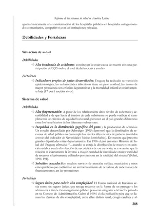 Reforma de los sistemas de salud en América Latina
apunta básicamente a la transformación de los hospitales públicos en hospitales autogestiona-
dos comunitarios, competitivos con las instituciones privadas.


Debilidades y Fortalezas


Situación de salud

Debilidades
         Alta incidencia de accidentes: constituyen la trecer causa de muerte con una par-
         ticipación del 5,9% sobre el total de defuncions a anuales.

Fortalezas
          Indicadores propios de países desarrollados: Uruguay ha realizado su transición
          epidemiológica, las enfermedades infecciosas tiene un peso residual, las causas de
          mayor prevalencia son crónico-degenerativas y la mortalidad infantil es relativamen-
          te baja (17 por il nacidos vivos).

Sistema de salud

Debilidades
         Alta fragmentación: A pesar de los relativamente altos niveles de cobertura y ac-
         cesibilidad y de que hacia el interior de cada subsistema se puede verificar el cum-
         plimiento de criterios de equidad horizontal, persisten en el país grandes diferencias
         entre los beneficiarios de los diferentes subsectores.
         Inequidad en la distribución gográfica del gasto y la producción de servicios:
         Un estudio desarrollado por Schweiger (1995) demostró que la distribución de re-
         cursos de salud pública no contempla los niveles diferenciales de pobreza (medidos
         a través del indicador de Necesidades Básicas Instisfechas). De manera que presenta
         grandes diparidades entre departamentos. En 1996 el por entonces Ministro de Sa-
         lud del Uruguay afirmaba: “…cuando se coteja la distribución de recursos en aten-
         ción médica con la distribución de necesidades de esa atención, se encuentra que la
         relación es exactamente la inversa: a mayor cantidad de necesidades menor cantidad
         de recursos efectivamente utilizados por persona en la totalidad del sistema”(Solari,
         1996: 191).
         Subsidios cruzados:Hay muchos servicos de atención médica, municipios y otros
         entes públicos que conforman un entrecruzamiento de derechos, de coberturas y de
         financiameintos, en las prestaciones

Fortalezas
          Seguro único para cubrir alta complejidad: El Fondo nacional de Recursos ac-
          túa como un seguro único, que recoge recursos en la forma de un prepago y los
          administra a través d eun organismo público pero con integrantes del sector privado
          en su Consejo de Administración. Cubre al 100% d ella población para que se lla-
          man las técnicas de alta complejidad, entre ellas: dialisis renal, cirugía cardíaca y al-

                                                                                              288
 