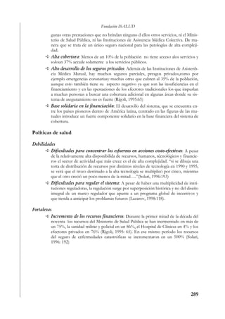 Fundación ISALUD
          gunas otras prestaciones que no brindan ninguno d ellos otros servicios, ni el Minis-
          terio de Salud Pública, ni las Instituciones de Asistencia Médica Colectiva. De ma-
          nera que se trata de un único seguro nacional para las patologías de alta compleji-
          dad.
          Alta cobertura: Menos de un 10% de la población no tiene acceso alos servicios y
          soloun 37% accede solamente a los servicios públicos.
          Alto desarrollo de los seguros privados: Además de las Instituciones de Asistenb-
          cia Médica Mutual, hay muchos seguros parciales, preagos privados,como por
          ejemplo emergencias coronariasy muchas otras que cubren al 35% de la población,
          aunque esto también tiene su aspecto negativo ya que son las insuficiencias en el
          financiamiento y en las rpestaciones de los efectores tradicionales los que impuslan
          a muchas personas a buscar una cobertura adicional en algunas áreas donde su sis-
          tema de aseguramiento no es fuerte (Rígoli, 1995:65)
          Base solidaria en la financiación: El desarrollo del sistema, que se encuentra en-
          tre los países pioneros dentro de América latina, centrado en las figuras de las mu-
          tuales introduce un fuerte componente solidario en la base financiera del sistema de
          cobertura.

Políticas de salud

Debilidades
         Dificultades para concentrar los esfuerzos en acciones costo-efectivas: A pesar
         de la relativamente alta disponibilida de recursos, humanos, técnológicos y financie-
         ros el sector de actividad que más crece es el de alta complejidad. “si se dibuja una
         torta de distribución de recursos por distintos niveles de tecnología en 1990 y 1995,
         se verá que el trozo destinado a la alta tecnología se multiplicó por cinco, mientras
         que el otro creció un poco menos de la mitad….”(Solari, 1996:193)
         Dificultades para regular el sistema: A pesar de haber una multiplicidad de insti-
         tuciones reguladoras, la regulación surge por superposición histórica y no del diseño
         integral de un marco regulador que apunte a un programa global de incentivos y
         que tienda a anticipar los problamas futuros (Lazarov, 1998:118).

Fortalezas
          Incremento de los recursos financieros: Durante la primer mitad de la década del
          noventa los recursos del Mnisterio de Salud Pública se han incrmentado en más de
          un 75%, la sanidad militar y policial en un 86%, el Hospital de Clínicas en 4% y los
          efectores privados en 76% (Rígoli, 1995: 65). En ese mismo período los recursos
          del seguro de enfermedades catastróficas se incrementaron en un 500% (Solari,
          1996: 192)




                                                                                          289
 