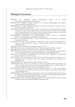 Reforma de los sistemas de salud en América Latina


Bibliografía Consultada

DIVISIÓN         DE      TURISMO          (1998a),      “Características      Básicas        de   la     Salud”,
       http://www.turismo.gub.uy/msp/msp2.html.
DIVISIÓN DE TURISMO (1998b), “Resumen de la Situación Epidemiológica del Uruguay”,
       http://www.gub.uy/msp/msp7.html.
ERRANDONEA, A. (1990), “Políticas de Salud en la Transición a la Democracia. Uruguay”. Instituto
       de Ciencias Sociales y OPS, mimeo.
GONZÁLEZ GARCÍA, GINÉS. (Coord.) (1994), “Los Sistemas de Atención Santiaria de la Seguri-
       dad Social en Algunos Países Seleccionados de América Latina”, en OISS (1995): Metodología
       para el Análisis Comparativo de los Sistemas de Atención Sanitaria de Seguridad Social de América Latina.
       Organización Iberoamericana de Seguridad Social. Buenos Aires.
INTENDENCIA MUNICIPAL DE MONTEVIDEO (1998), Unidad de Estadísticas:
       http//www.turismo.gub.uy/intendencias/imm/poblar.htm.
LABADIE, G Y SÁNCHEZ, D. (1991), “ Evolución del Sector Salud y Desarrollo de sus Formas de
       Organización”, mimeo.
LAZAROV, Luis (1998). “Marco regulatorio en Uruguay”.En: AES. VI Jornadas Internacionales de Eco-
       nomía de la Salud.El futuro de las reformas o la reforma del futuro. Buenos Aires. Ediciones Isa-
       lud.Páginas 114-8.
NOCETI, M. (1997), “La Reforma a la Salud en Uruguay”, mimeo.
OPS (1993), “Estructura y comportamiento del sector salud en la Argentina, Chile y Uruguay”.
OPS/OMS (1994). Condiciones de Salud en las Américas. OPS/OMS. Washington D.C.
OPS/OMS (1997). Situación de Salud en América. Indicadores Básicos 1997. Programa de Análisis de la Si-
       tuación de Salud. División de Salud y Desarrollo Humano. OPS. Washington D.C.
RAMOS, A., E. SIANDRA, G. LABADIE Y D. SANCHEZ (1997), “Regulation in a Dual Health
       Market. The Case of Uruguay”, mimeo.
RIGOLI, Felix (1995). “segundo panel”. En: AES. IV Jornadas Internacionales de Economía de la Sa-
       lud.Equidad, eficiencia y calidad: el desafío de los modelos de salud. Buenos Aires. Ediciones Isa-
       lud.Páginas 63-5.
SALDAIN, Rodolfo, “Seguridad Social y Salud en Uruguay”, mimeo.
SCHWEIGER, Arturo. “El gasto en atención de la salud en la República oriental del Uruguay”. En:
       AES. IV Jornadas Internacionales de Economía de la Salud.Equidad, eficiencia y calidad: el desafío de los
       modelos de salud. Buenos Aires. Ediciones Isalud.Páginas 245-255.
SOLARI, Alfredo (1996). “La reforma del sistema de salud del uruguay”. En : AES. V Jornadas Interna-
       cionales de Economía de la Salud. La economía de la salud en la reforma del sector. Buenos Aires. Edicio-
       nes Isalud.Páginas 191-5.
WORLD BANK (1995). Staff Appraisal report.Urugauya. Health Sector Development Project. Human Resour-
       ces Operations Division Country Department I. Latin Américan and Caribean Region. Report
       Nº 13678-UR. World Bank.World Bank. Washington D.C.
WORLD BANK (1997). Select World Development Indicators. The International Bank for Reconstruction
       and Development, World Bank.World Bank. Washington D.C.




                                                                                                          290
 