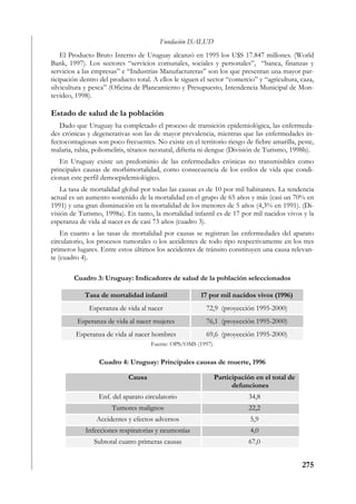 Fundación ISALUD
    El Producto Bruto Interno de Uruguay alcanzó en 1995 los U$S 17.847 millones. (World
Bank, 1997). Los sectores “servicios comunales, sociales y personales”, “banca, finanzas y
servicios a las empresas” e “Industrias Manufactureras” son los que presentan una mayor par-
ticipación dentro del producto total. A ellos le siguen el sector “comercio” y “agricultura, caza,
silvicultura y pesca” (Oficina de Planeamiento y Presupuesto, Intendencia Municipal de Mon-
tevideo, 1998).

Estado de salud de la población
   Dado que Uruguay ha completado el proceso de transición epidemiológica, las enfermeda-
des crónicas y degenerativas son las de mayor prevalencia, mientras que las enfermedades in-
fectocontagiosas son poco frecuentes. No existe en el territorio riesgo de fiebre amarilla, peste,
malaria, rabia, poliomelitis, tétanos neonatal, difteria ni dengue (División de Turismo, 1998b).
   En Uruguay existe un predominio de las enfermedades crónicas no transmisibles como
principales causas de morbimortalidad, como consecuencia de los estilos de vida que condi-
cionan este perfil demoepidemiológico.
    La tasa de mortalidad global por todas las causas es de 10 por mil habitantes. La tendencia
actual es un aumento sostenido de la mortalidad en el grupo de 65 años y más (casi un 70% en
1991) y una gran disminución en la mortalidad de los menores de 5 años (4,3% en 1991). (Di-
visión de Turismo, 1998a). En tanto, la mortalidad infantil es de 17 por mil nacidos vivos y la
esperanza de vida al nacer es de casi 73 años (cuadro 3).
    En cuanto a las tasas de mortalidad por causas se registran las enfermedades del aparato
circulatorio, los procesos tumorales o los accidentes de todo tipo respectivamente en los tres
primeros lugares. Entre estos últimos los accidentes de tránsito constituyen una causa relevan-
te (cuadro 4).

        Cuadro 3: Uruguay: Indicadores de salud de la población seleccionados

            Tasa de mortalidad infantil                17 por mil nacidos vivos (1996)
              Esperanza de vida al nacer                 72,9 (proyección 1995-2000)
         Esperanza de vida al nacer mujeres              76,1 (proyección 1995-2000)
         Esperanza de vida al nacer hombres              69,6 (proyección 1995-2000)
                                     Fuente: OPS/OMS (1997).


                 Cuadro 4: Uruguay: Principales causas de muerte, 1996

                            Causa                              Participación en el total de
                                                                     defunciones
                 Enf. del aparato circulatorio                            34,8
                      Tumores malignos                                    22,2
                Accidentes y efectos adversos                              5,9
            Infecciones respiratorias y neumonías                          4,0
                Subtotal cuatro primeras causas                           67,0


                                                                                              275
 