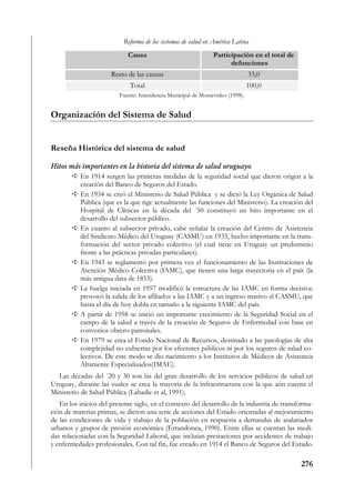 Reforma de los sistemas de salud en América Latina
                            Causa                              Participación en el total de
                                                                     defunciones
                      Resto de las causas                                      33,0
                             Total                                             100,0
                         Fuente: Intendencia Municipal de Montevideo (1998).


Organización del Sistema de Salud


Reseña Histórica del sistema de salud

Hitos más importantes en la historia del sistema de salud uruguayo
         En 1914 surgen las primeras medidas de la seguridad social que dieron origen a la
         creación del Banco de Seguros del Estado.
         En 1934 se creó el Ministerio de Salud Pública y se dictó la Ley Orgánica de Salud
         Pública (que es la que rige actualmente las funciones del Ministerio). La creación del
         Hospital de Clínicas en la década del ´50 constituyó un hito importante en el
         desarrollo del subsector público.
         En cuanto al subsector privado, cabe señalar la creación del Centro de Asistencia
         del Sindicato Médico del Uruguay (CASMU) en 1935, hecho importante en la trans-
         formación del sector privado colectivo (el cual tiene en Uruguay un predominio
         frente a las prácticas privadas particulares).
         En 1943 se reglamentó por primera vez el funcionamiento de las Instituciones de
         Atención Médico Colectiva (IAMC), que tienen una larga trayectoria en el país (la
         más antigua data de 1853).
         La huelga iniciada en 1957 modificó la estructura de las IAMC en forma decisiva:
         provocó la salida de los afiliados a las IAMC y a un ingreso masivo al CASMU, que
         hasta el día de hoy dobla en tamaño a la siguiente IAMC del país.
         A partir de 1958 se inició un importante crecimiento de la Seguridad Social en el
         campo de la salud a través de la creación de Seguros de Enfermedad con base en
         convenios obrero-patronales.
         En 1979 se crea el Fondo Nacional de Recursos, destinado a las patologías de alta
         complejidad no cubiertas por los efectores públicos ni por los seguros de salud co-
         lectivos. De este modo se dio nacimiento a los Institutos de Médicos de Asistencia
         Altamente Especializados(IMAE).
  Las décadas del ´20 y 30 son las del gran desarrollo de los servicios públicos de salud en
Uruguay, durante las cuales se crea la mayoría de la infraestructura con la que aún cuenta el
Ministerio de Salud Pública (Labadie et al, 1991).
   En los inicios del presente siglo, en el contexto del desarrollo de la industria de transforma-
ción de materias primas, se dieron una serie de acciones del Estado orientadas al mejoramiento
de las condiciones de vida y trabajo de la población en respuesta a demandas de asalariados
urbanos y grupos de presión económica (Errandonea, 1990). Entre ellas se cuentan las medi-
das relacionadas con la Seguridad Laboral, que incluían prestaciones por accidentes de trabajo
y enfermedades profesionales. Con tal fin, fue creado en 1914 el Banco de Seguros del Estado.

                                                                                              276
 