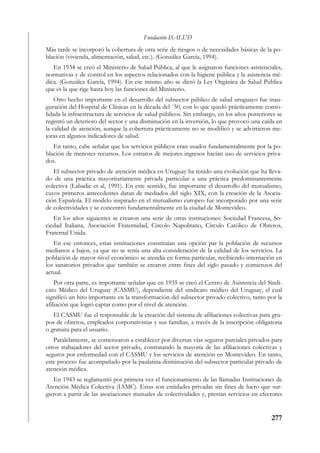 Fundación ISALUD
Más tarde se incorporó la cobertura de otra serie de riesgos o de necesidades básicas de la po-
blación (vivienda, alimentación, salud, etc.). (González García, 1994).
   En 1934 se creó el Ministerio de Salud Pública, al que le asignaron funciones asistenciales,
normativas y de control en los aspectos relacionados con la higiene pública y la asistencia mé-
dica. (González García, 1994). En ese mismo año se dictó la Ley Orgánica de Salud Pública
que es la que rige hasta hoy las funciones del Ministerio.
    Otro hecho importante en el desarrollo del subsector público de salud uruguayo fue inau-
guración del Hospital de Clínicas en la década del ´50, con lo que quedó prácticamente conso-
lidada la infraestructura de servicios de salud públicos. Sin embargo, en los años posteriores se
registró un deterioro del sector y una disminución en la inversión, lo que provocó una caída en
la calidad de atención, aunque la cobertura prácticamente no se modificó y se advirtieron me-
joras en algunos indicadores de salud.
   En tanto, cabe señalar que los servicios públicos eran usados fundamentalmente por la po-
blación de menores recursos. Los estratos de mejores ingresos hacían uso de servicios priva-
dos.
   El subsector privado de atención médica en Uruguay ha tenido una evolución que ha lleva-
do de una práctica mayoritariamente privada particular a una práctica predominantemente
colectiva (Labadie et al, 1991). En este sentido, fue importante el desarrollo del mutualismo,
cuyos primeros antecedentes datan de mediados del siglo XIX, con la creación de la Asocia-
ción Española. El modelo inspirado en el mutualismo europeo fue incorporado por una serie
de colectividades y se concentró fundamentalmente en la ciudad de Montevideo.
   En los años siguientes se crearon una serie de otras instituciones: Sociedad Francesa, So-
ciedad Italiana, Asociación Fraternidad, Circolo Napolitano, Círculo Católico de Obreros,
Fraternal Unida.
   En ese entonces, estas instituciones constituían una opción par la población de recursos
medianos a bajos, ya que no se tenía una alta consideración de la calidad de los servicios. La
población de mayor nivel económico se atendía en forma particular, recibiendo internación en
los sanatorios privados que también se crearon entre fines del siglo pasado y comienzos del
actual.
    Por otra parte, es importante señalar que en 1935 se creó el Centro de Asistencia del Sindi-
cato Médico del Uruguay (CASMU), dependiente del sindicato médico del Uruguay, el cual
significó un hito importante en la transformación del subsector privado colectivo, tanto por la
afiliación que logró captar como por el nivel de atención.
   El CASMU fue el responsable de la creación del sistema de afiliaciones colectivas para gru-
pos de obreros, empleados corporativistas y sus familias, a través de la inscripción obligatoria
o gratuita para el usuario.
   Paralelamente, se comenzaron a establecer por diversas vías seguros parciales privados para
otros trabajadores del sector privado, contratando la mayoría de las afiliaciones colectivas y
seguros por enfermedad con el CASMU y los servicios de atención en Montevideo. En tanto,
este proceso fue acompañado por la paulatina disminución del subsector particular privado de
atención médica.
   En 1943 se reglamentó por primera vez el funcionamiento de las llamadas Instituciones de
Atención Médica Colectiva (IAMC). Estas son entidades privadas sin fines de lucro que sur-
gieron a partir de las asociaciones mutuales de colectividades y, prestan servicios en efectores


                                                                                            277
 