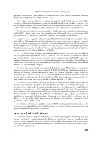 Reforma de los sistemas de salud en América Latina
propios cobrando una cuota mensual de carácter social. Estas instituciones tienen una larga
trayectoria en el país; la más antigua data de 1853.
    En el mismo año se estableció el régimen de Asignaciones Familiares, por el que reciben
atención médica las trabajadoras y esposas de trabajadores del sector privado. En tanto, a par-
tir de 1958 se inició un importante crecimiento de la Seguridad Social en el campo de la salud,
a través de la creación de Seguros de Enfermedad en base a convenios obrero-patronales.
   Por diversas vías nacieron seguros parciales privados para otros trabajadores, funcionarios
del CASMU y luego, para todos los trabajadores no médicos del subsector privado de salud,
funcionarios de la Universidad, empleados y obreros municipales y muchos otros.
    Durante los años siguientes a la creación del CASMU el subsector privado colectivo siguió
creciendo en Montevideo, incluyendo paulatinamente a grupos de mayores recursos económi-
cos y llevando la práctica privada particular a dimensiones cada vez menores. El desarrollo del
subsector privado en Montevideo durante este siglo, se asocia con un aumento progresivo de
la cobertura del subsector privado colectivo, y una marcada disminución del subsector privado
particular de atención médica (Labadie et al, 1991).
    En 1957-58 tuvo lugar un hecho que modificó la estructura de las IAMC en forma decisiva:
una huelga médica desde octubre de 1957 a Julio de 1958. Los médicos se levantaron en huel-
ga contra todas las instituciones de asistencia médica colectiva menos el CASMU, que perte-
neciente al propio gremio, continuó funcionando normalmente. Esto llevó a la salida de los
afiliados de las mutuales y a un ingreso masivo al CASMU, que hasta el día de hoy dobla en
tamaño a la siguiente IAMC del país.
   Por otro lado, cabe señalar que fuera del departamento de Montevideo, el mutualismo
prácticamente fue inexistente hasta alrededor de 1960. En 1965, las IAMC del interior se re-
unieron en Salinas y crearon la Federación Médica del Interior. Asimismo, en esta reunión se
estableció que la necesidad de que las Asociaciones Médicas del Interior actúen en forma uni-
forme frente al planteamiento de determinados problemas como punto fundamental para lo-
grar una fuerza gremial colectiva de verdadera solidez (Labadie et al, 1991).
   En 1979 se creó el Fondo Nacional de Recursos, integrado con fondos del Estado, las
IAMC, entes autónomos, servicios descentralizados, municipios y personas asistidas por los
mismos. Este Fondo estaba destinado a la cobertura de las patologías de alta complejidad no
cubiertas por los efectores públicos ni por los seguros de salud colectivos. De este modo se
dio nacimiento a los Institutos de Médicos de Asistencia Altamente Especializados (IMAE).
En el período 1973-1984, bajo los gobiernos no democráticos, los seguros de enfermedad
perdieron su autonomía (administrativa y financiera) al ser intervenidos y unificados bajo la
Dirección de Seguridad Social, dependiente del Ministerio de Trabajo y Seguridad Social.
(González García, Coord., 1994).
   Sin embargo, este escenario cambió a partir de 1985, con la reinstitucionalización de la de-
mocracia y con ella del Banco de Previsión Social (con carácter de ente autónomo), del cual
pasan a depender los seguros de enfermedad.

Actores y roles dentro del sistema
   El sistema de salud uruguayo comprende un conjunto heterogéneo de instituciones, con
escasa coordinación y desigual desarrollo. Puede ser considerado como un modelo de salud
mixto, con una tendencia hacia el modelo del seguro social y luego haica el de seguros priva-
dos. Los subsectores que integran el sistema son el público, el de la seguridad social y el priva-
do (colectivo y particular).

                                                                                             278
 