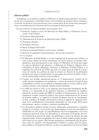 Fundación ISALUD
Subsector público
    Actualmente, en el subsector público el Ministerio de Salud otorga prioridad a sus funcio-
nes de ente normatizador y controlador frente a las actividades de atención directa. Asimismo,
se advierte un deterioro en las prestaciones como consecuencia de las restricciones presupues-
tarias y la transferencia de los servicios de alta tecnología al subsector privado.
   En este contexto, el subsector público está compuesto por:
          Gobierno Central (a través del Ministerio de Salud Pública, el Ministerio de Eco-
          nomía y el de Trabajo).
          Gobiernos Departamentales
          Administración de Servicios de Salud del Estado (ASSE)
          Prestadores Públicos
          Prestadores Privados
          Banco de Seguros del Estado
          Servicio de Sanidad Policial y de las Fuerzas Armadas
          Servicios de organismos descentralizados y de los entes autónomos
          Los usuarios
          El Ministerio de Salud Pública es el ente regulador de las prestaciones médicas en
          todo el país, aunque las demás instituciones del sector actúan con bastante inde-
          pendencia, tanto presupuestaria como técnica. El Ministerio de Economía regula
          los aspectos financieros del subsector y el Ministerio de Trabajo la afiliación de los
          trabajadores al seguro obligatorio. Asimismo, el Ministerio de Salud Pública es el
          organismo de control de las IAMC, que tiene a su cargo tareas de auditoría y moni-
          toreo del sistema. Las políticas de salud se orientan en función de los principales
          problemas de salud y se da prioridad a los programas de atención al adulto y al con-
          trol de enfermedades crónicas no transmisibles.
          Uruguay está dividido administrativamente en 19 departamentos, muchos de los
          cuales cuentan actualmente con policlínicas y centros de atención de salud de baja
          complejidad. La acción de los gobiernos departamentales en el área salud es relati-
          vamente reciente y está orientada a brindar atención primaria.
          La ASSE fue creada en 1987, es un organismo desconcentrado dependiente del Mi-
          nisterio, y es responsable de las siguientes funciones: a) administrar los estableci-
          mientos de atención médica del MSP, b) coordinar el funcionamiento de todos los
          organismos estatales (subsector público), que posean establecimientos de servicios
          de atención médica y, c) organizar la atención de primer nivel de sus beneficiarios
          en base a médicos de familia, remunerados en base al régimen de capitación. Dis-
          pone de 61 establecimientos asistenciales distribuidos en todo el país (8533 camas
          para pacientes agudos y crónicos e institutos especializados).
          Los prestadores públicos brindan servicios asistenciales, gratuitamente o mediante
          el pago de un arancel, a los sectores más desprotegidos, a través de una amplia red
          distribuidos en todo el país, sin especificidad por nivel de complejidad y con escasa
          integración funcional. Entre estos prestadores se encuentran los hospitales, los cen-
          tros ambulatorios, puestos de salud, y las policlínicas y centros de atención de salud
          departamentales de baja complejidad. Las Casas de Salud también pueden conside-
          rarse dentro de este grupo. Ellas brindan alojamiento a determinado tipo de pobla-
          ción, como los ancianos y los discapacitados. También se incluye entre los presta-
          dores públicos al Hospital de Clínicas, el cual es una dependencia de la Universidad

                                                                                           279
 
