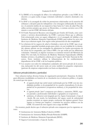 Fundación ISALUD
           La DISSE es la encargada de afiliar a los trabajadores privados a una IAMC de su
           elección y es quien recibe el pago voluntario individual o colectivo destinado a las
           mismas.
           La DAF es la encargada de cubrir las prestaciones relacionadas con la atención del
           embarazo y del parto para las trabajadoras o las cónyugues embarazadas de cotizan-
           tes y la atención médica de sus respectivos hijos hasta los 5 años de edad. Para ello
           utiliza servicios propios que posee en Montevideo, o contrata servicios con el Mi-
           nisterio o con las IAMC del interior del país.
           El Fondo Nacional de Recursos está integrado por fondos del Estado, entes autó-
           nomos y servicios descentralizados, las IAMC y personas físicas que se adhieran.
           Está estructurado como un seguro obligatorio y es el encargado de habilitar a los
           Institutos de Medicina Altamente Especializada (IAME) para realizar los actos mé-
           dicos cuya cobertura regula. Este seguro cubre prestaciones de alta complejidad.
           La cobertura de los seguros de salud es brindada a través de las IAMC (que en ge-
           neral poseen capacidad instalada propia para cubrir a la casi totalidad de su deman-
           da), quienes además son las encargadas de administrar los fondos provenientes de
           las cuotas de los asegurados, que cobra el BPS y las que recibe por las afiliaciones
           voluntarias. Asimismo, en algunas ocasiones se contratan servicios del Ministerio de
           Salud. Por otro lado, los Institutos de Medicina Altamente Especializados (IMAE)
           brindan servicios a la población cubierta por el seguro del Fondo Nacional de Re-
           cursos. Estos institutos utilizan la infraestructura de los establecimientos
           dependientes de las IAMC o de los hospitales públicos.
           Los usuarios son todos los trabajadores asalariados del sector privado de la econo-
           mía, incluyendo los del sector rural, así como también los pequeños empresarios
           (patrones de empresas unipersonales con hasta un dependiente).

Subsector privado (colectivo y particular)
   Este subsector incluye diversas formas de organización prestacional y financiera. Se distin-
guen diferentes modalidades en función de su vinculación con el subsector público y el grado
de control que éste ejerza:
                   el segmento privado bajo control estatal: conformado por las IAMC con tres mo-
                   dalidades posibles: a) de propiedad de los usuarios (mutualistas), b) de pro-
                   piedad de los prestatarios (cooperativas médicas), c) de propiedad de terce-
                   ros.
                   el segmento privado “puro”: compuesto por clínicas y sanatorios, IMAE, segu-
                   ros parciales y profesionales individuales o agrupados en cooperativas.
                   asimismo, el subsector está integrado por los Seguros Convencionales o Cajas de
                   Auxilio. De este modo, los beneficiaros del seguro social de enfermedad
                   pueden constituir un seguro propio, excluyente del régimen general. Estos
                   seguros se forman por empresa y contratan los servicios médicos con las
                   IAMC. El control de estos seguros está a cargo del BPS.
   En resumen, puede decirse que el subsector privado esta compuesto por los siguientes ac-
tores:
           Instituciones de Asistencia Médica Colectiva (IAMC)
           Instituciones de Asistencia Médica Privada Particular (IAMPP)
           Institutos de Medicina Altamente Especializada (IMAE)
           Seguros Convencionales o Cajas de Auxilio:

                                                                                             281
 