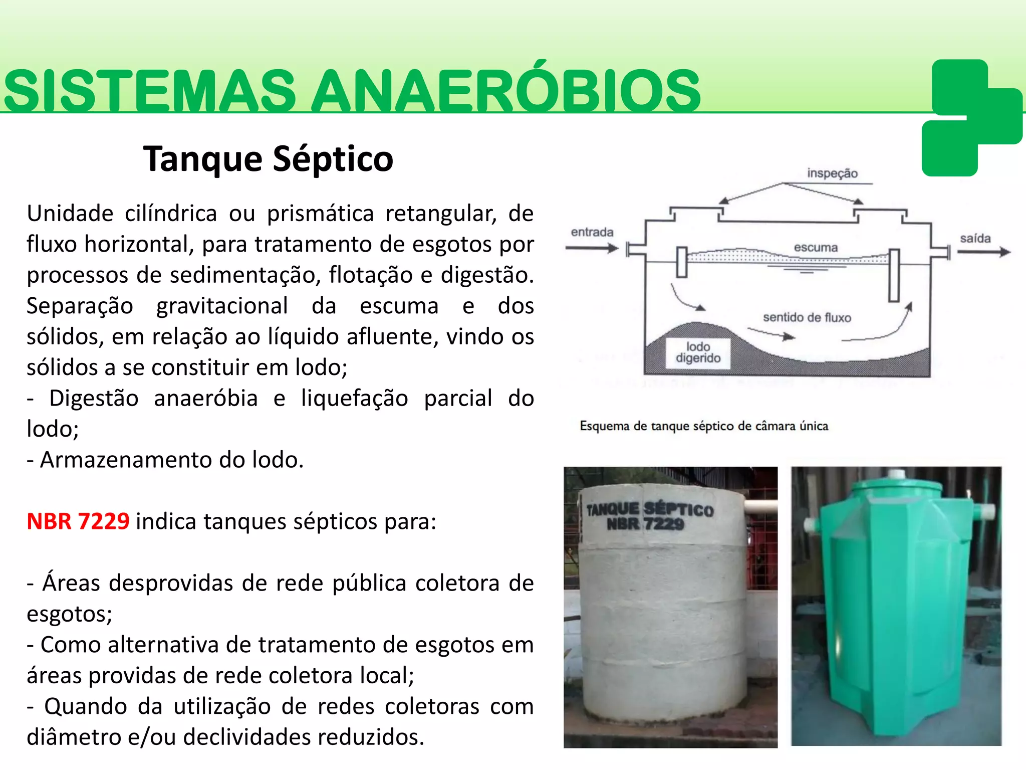 SISTEMAS ANAERÓBIOS 
Unidadecilíndricaouprismáticaretangular,defluxohorizontal,paratratamentodeesgotosporprocessosdesedimentação,flotaçãoedigestão. Separaçãogravitacionaldaescumaedossólidos,emrelaçãoaolíquidoafluente,vindoossólidosaseconstituiremlodo; 
-Digestãoanaeróbiaeliquefaçãoparcialdolodo; 
-Armazenamentodolodo. 
NBR7229indicatanquessépticospara: 
-Áreasdesprovidasderedepúblicacoletoradeesgotos; 
-Comoalternativadetratamentodeesgotosemáreasprovidasderedecoletoralocal; 
-Quandodautilizaçãoderedescoletorascomdiâmetroe/oudeclividadesreduzidos. 
Tanque Séptico  