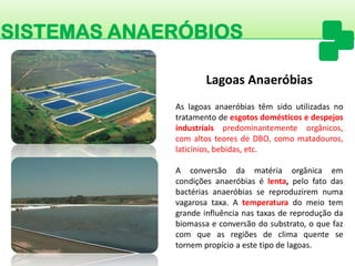 SISTEMAS ANAERÓBIOS 
Aslagoasanaeróbiastêmsidoutilizadasnotratamentodeesgotosdomésticosedespejosindustriaispredominantementeorgânicos, comaltosteoresdeDBO,comomatadouros, laticínios,bebidas,etc. 
Aconversãodamatériaorgânicaemcondiçõesanaeróbiasélenta,pelofatodasbactériasanaeróbiassereproduziremnumavagarosataxa.Atemperaturadomeiotemgrandeinfluêncianastaxasdereproduçãodabiomassaeconversãodosubstrato,oquefazcomqueasregiõesdeclimaquentesetornempropícioaestetipodelagoas. Lagoas Anaeróbias  