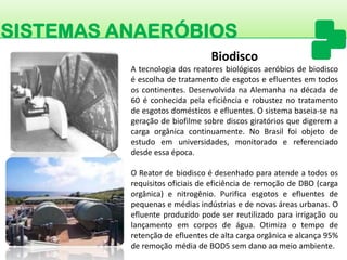 SISTEMAS ANAERÓBIOS 
Atecnologiadosreatoresbiológicosaeróbiosdebiodiscoéescolhadetratamentodeesgotoseefluentesemtodososcontinentes.DesenvolvidanaAlemanhanadécadade60éconhecidapelaeficiênciaerobusteznotratamentodeesgotosdomésticoseefluentes.Osistemabaseia-senageraçãodebiofilmesobrediscosgiratóriosquedigeremacargaorgânicacontinuamente.NoBrasilfoiobjetodeestudoemuniversidades,monitoradoereferenciadodesdeessaépoca. 
OReatordebiodiscoédesenhadoparaatendeatodososrequisitosoficiaisdeeficiênciaderemoçãodeDBO(cargaorgânica)enitrogênio.Purificaesgotoseefluentesdepequenasemédiasindústriasedenovasáreasurbanas.Oefluenteproduzidopodeserreutilizadoparairrigaçãooulançamentoemcorposdeágua.Otimizaotempoderetençãodeefluentesdealtacargaorgânicaealcança95% deremoçãomédiadeBOD5semdanoaomeioambiente. 
Biodisco  