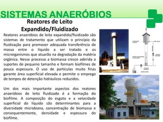 SISTEMAS ANAERÓBIOS 
Reatoresanaeróbiosdeleitoexpandido/fluidizadosãosistemasdetratamentoqueutilizamoprincípiodafluidizaçãoparapromoveradequadatransferênciademassaentreolíquidoasertratadoeosmicrorganismosqueatuarãonadegradaçãodamatériaorgânica.Nesseprocessoabiomassacresceaderidaasuportesdepequenotamanhoeformambiofilmesdepoucaespessura.Ousodepartículasmuitofinasgaranteáreasuperficialelevadaepermiteoempregodetemposdedetençãohidráulicosreduzidos. 
Umdosmaisimportanteaspectosdosreatoresanaeróbiosdeleitofluidizadoéaformaçãodobiofilme.Acomposiçãodoesgotoeavelocidadesuperficialdolíquidosãodeterminantesparaadiversidademicrobiana,concentraçãodebiomassaeconsequentemente,densidadeeespessuradobiofilme. 
Reatores de Leito Expandido/Fluidizado  