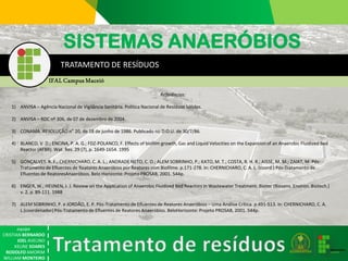 equipe 
CRISTIAN BERNARDO 
JOEL AVELINO 
KELINESOARES 
RODOLFO AMORIM 
WILLIAM MONTEIRO 
TRATAMENTO DE RESÍDUOSReferências: 
1)ANVISA –Agência Nacional de Vigilância Sanitária. Política Nacional de Resíduos Sólidos. 
2)ANVISA –RDC nº 306, de 07 de dezembro de 2004. 
3)CONAMA. RESOLUÇÃO n°20, de 18 de junho de 1986. Publicado no D.O.U.de 30/7/86. 
4)BLANCO, V. D.; ENCINA, P. A. G.; FDZ-POLANCO, F. Effects of biofilmgrowth, Gas and Liquid Velocities on the Expansion of an Anaerobic Fluidized Bed Reactor (AFBR). Wat. Res. 29 (7), p. 1649-1654. 1995 
5)GONÇALVES. R. F.; CHERNICHARO, C. A. L.; ANDRADE NETO, C. O.; ALEM SOBRINHO, P.; KATO, M. T.; COSTA, R. H. R.; AISSE, M. M.; ZAIAT, M. Pós- Tratamento de Efluentes de Reatores Anaeróbios por Reatores com Biofilme. p.171-278. In: CHERNICHARO, C. A. L. (coord.) Pós-Tratamento de Efluentes de ReatoresAnaeróbios. Belo Horizonte: Projeto PROSAB, 2001. 544p. 
6)ENGER, W.; HEIJNEN, J. J. Review on the Application of Anaerobic Fluidized Bed Reactors in Wastewater Treatment. Biotec(Biosens. Environ. Biotech.) v. 2, p. 89-111. 1988 
7)ALEM SOBRINHO, P. e JORDÃO, E. P. Pós-Tratamento de Efluentes de Reatores Anaeróbios –Uma Análise Crítica. p.491-513. In: CHERNICHARO, C. A. L.(coordenador) Pós-Tratamento de Efluentes de Reatores Anaeróbios. BeloHorizonte: Projeto PROSAB, 2001. 544p. 
SISTEMAS ANAERÓBIOS 