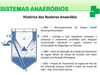 SISTEMAS ANAERÓBIOS 
o1905–DesenvolvimentodoTanqueImhoff(bicompartimentado). 
o1970–LettingaeseusseguidorescomeçamapesquisarotratamentoanaeróbioparadespejosconcentradosindustriaiseesgotosanitárionaUniversidadedeWagenigennaHolanda. 
o1980–IníciodeOperaçãodaEstaçãodetratamentodeesgotoBelémdacidadedeCuritibacomlodosativadoscomAeraçãoProlongada. 
o1981–ProjetodeTratamentodeesgotodePiraídoSulutilizandotanquesImhoffereatordemantodelodo–Eng.CelsoSaveliGomes. 
Histórico dos Reatores Anaeróbio  