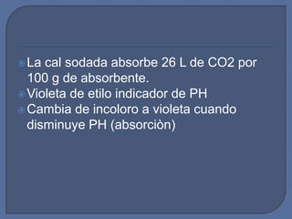  La cal sodada absorbe 26 L de CO2 por
  100 g de absorbente.
 Violeta de etilo indicador de PH
 Cambia de incoloro a violeta cuando
  disminuye PH (absorciòn)
 