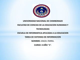 *

UNIVERSIDAD NACIONAL DE CHIMBORAZO
FACULTAD DE CIENCIAS DE LA EDUCACION HUMANAS Y
TECNOLOGIAS

ESCUELA DE INFORMATICA APLICADA A LA EDUCACION
TAREA DE SISTEMAS DE INFORMACION
NOMBRE: ANGEL PARRA.
CURSO: 4 AÑO “B”.

 