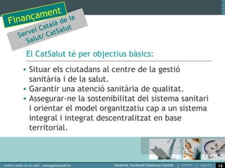 t
      amen e la
 inanç alà d
F       t a      t
      ei C atSalu
  Serv ut/ C
     Sal
    El CatSalut té per objectius bàsics:
   • Situar els ciutadans al centre de la gestió
     sanitària i de la salut.
   • Garantir una atenció sanitària de qualitat.
   • Assegurar-ne la sostenibilitat del sistema sanitari
     i orientar el model organitzatiu cap a un sistema
     integral i integrat descentralitzat en base
     territorial.



                                                           14
 