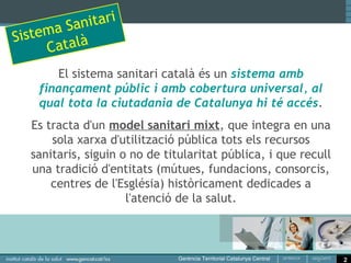 nitari
Sistem a Sa
      C atalà
       El sistema sanitari català és un sistema amb
    finançament públic i amb cobertura universal, al
    qual tota la ciutadania de Catalunya hi té accés.
   Es tracta d'un model sanitari mixt, que integra en una
       sola xarxa d'utilització pública tots els recursos
   sanitaris, siguin o no de titularitat pública, i que recull
   una tradició d'entitats (mútues, fundacions, consorcis,
       centres de l'Església) històricament dedicades a
                      l'atenció de la salut.



                                                                 2
 