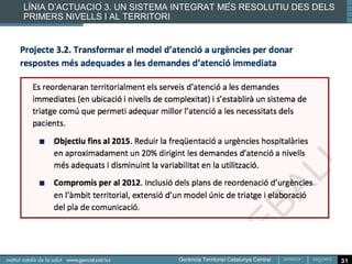 Línia d’actuació 7. Incorporació sistemàtica del coneixement
professional i clínic

  Més pes del coneixement de metges i infermeres en la
  presa de decisions:

  El Pla de Salut preveu augmentar la seva participació en
  la planificació, gestió i avaluació dels programes de
  salut i del funcionament del sistema sanitari en el seu
  conjunt
  Participació dels professionals mitjancant la
                                           ̧
  incorporació sistematica del coneixement clinic a la
                        ̀                        ́
  presa de decisions i l’avaluació de resultats del sistema
  sanitari.




                                                               31
 
