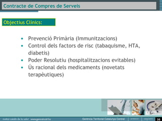 Contracte de Compres de Serveis

Accessibilitat:

       • Assolir un temps màxim de 60 segons per establir
          comunicació telefònica amb el CAP en el tram horari
          de 9:00 a 10:30h.
Resolució/ Qualitat Assistencial:

       • Assolir un mínim d’un 95% de població infantil atesa
         assignada correctament vacunada.
       • Assolir un mínim d’un 40% de pacients hipertensos
         atesos amb control òptim de la pressió arterial.
       • Assolir un mínim d’un 70% de pacients majors de 60
         anys correctament vacunats contra la grip.




                                                                36
 