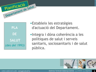 i cació Salut
Planif     t de
          a men
D   epart

                  •Estableix les estratègies
       PLA         d'actuació del Departament.
       DE         •Integra i dóna coherència a les
     SALUT         polítiques de salut i serveis
(des del 1993)
                   sanitaris, sociosanitaris i de salut
                   pública.




                                                          6
 