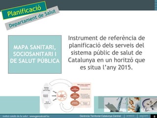 ació t de Salut
Pl anific men
         arta
     Dep                   Instrument de referència de
                           planificació dels serveis del
                            sistema públic de salut de
 MAPA SANITARI,            Catalunya en un horitzó que
 SOCIOSANITARI I                es situa l’any 2015.
DE SALUT PÚBLICA




                                                           8
 