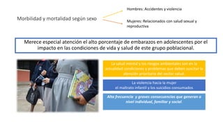 Morbilidad y mortalidad según sexo
Merece especial atención el alto porcentaje de embarazos en adolescentes por el
impacto en las condiciones de vida y salud de este grupo poblacional.
Hombres: Accidentes y violencia
Mujeres: Relacionados con salud sexual y
reproductiva
La salud mental y los riesgos ambientales son en la
actualidad condiciones y problemas que deben suscitar la
atención prioritaria del sector salud.
La violencia hacia la mujer
el maltrato infantil y los suicidios consumados
Alta frecuencia y graves consecuencias que generan a
nivel individual, familiar y social.
 