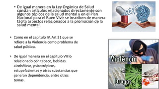 • De igual manera en la Ley Orgánica de Salud
constan artículos relacionados directamente con
algunos tópicos de la salud mental y en el Plan
Nacional para el Buen Vivir se inscriben de manera
tácita aspectos relacionados a la promoción de la
salud mental.
• Como en el capítulo IV, Art 31 que se
refiere a la Violencia como problema de
salud pública.
• De igual manera en el capítulo VII lo
relacionado con tabaco, bebidas
alcohólicas, psicotrópicos,
estupefacientes y otras substancias que
generan dependencia, entre otros
temas.
 
