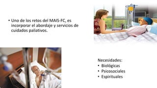 • Uno de los retos del MAIS-FC, es
incorporar el abordaje y servicios de
cuidados paliativos.
Necesidades:
• Biológicas
• Psicosociales
• Espirituales
 