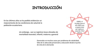 INTRODUCCIÓN
En los últimos años se ha podido evidenciar un
mejoramiento de las condiciones de salud de la
población ecuatoriana.
Generadas en muchos casos por problemas de salubridad,
falta de la adecuada prevención y educación desde el punto
de vista de la demanda
sin embargo, aun se registran tasas elevadas de
mortalidad neonatal, infantil, materna y general
(OMS), el
Ecuador para el
año 2005 tuvo
un gasto total
per cápita en
salud de 274,0
dólares
 