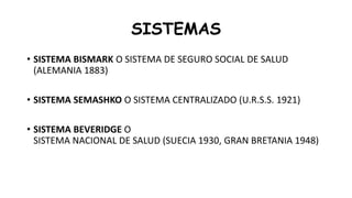 SISTEMAS
• SISTEMA BISMARK O SISTEMA DE SEGURO SOCIAL DE SALUD
(ALEMANIA 1883)
• SISTEMA SEMASHKO O SISTEMA CENTRALIZADO (U.R.S.S. 1921)
• SISTEMA BEVERIDGE O
SISTEMA NACIONAL DE SALUD (SUECIA 1930, GRAN BRETANIA 1948)
 