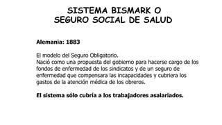 SISTEMA BISMARK O
SEGURO SOCIAL DE SALUD
Alemania: 1883
El modelo del Seguro Obligatorio.
Nació como una propuesta del gobierno para hacerse cargo de los
fondos de enfermedad de los sindicatos y de un seguro de
enfermedad que compensara las incapacidades y cubriera los
gastos de la atención médica de los obreros.
El sistema sólo cubría a los trabajadores asalariados.
 
