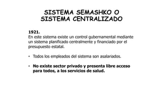 SISTEMA SEMASHKO O
SISTEMA CENTRALIZADO
1921.
En este sistema existe un control gubernamental mediante
un sistema planificado centralmente y financiado por el
presupuesto estatal.
• Todos los empleados del sistema son asalariados.
• No existe sector privado y presenta libre acceso
para todos, a los servicios de salud.
 