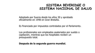 SISTEMA BEVERIDGE O
SISTEMA NACIONAL DE SALUD
Adoptado por Suecia desde los años 30 y aprobado
oficialmente en 1948 en Gran Bretaña.
Es financiado por impuestos controlados por el Parlamento.
Los profesionales son empleados asalariados por sueldo o
capitación, mientras que los hospitales reciben un
presupuesto total.
Después de la segunda guerra mundial.
 