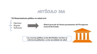 “El financiamiento público en salud será:
• Oportuno
• Regular
• Suficiente
Los recursos públicos serán distribuidos con base en
criterios de población y en las necesidades de salud
Deberá provenir de fuentes permanentes del Presupuesto
General del Estado.
 
