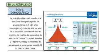 La pirámide poblacional, muestra una
estructura demográfica joven, los
grupos etarios de 0 a 24 años
constituyen algo más del 50% del total
de la población, con más del 30% de
menores de 15 años. La expectativa de
vida, es de 75 años (72,1 para hombres
y 78 para mujeres) y el porcentaje de
personas de la tercera edad es del 6,19
%. (INEC-CEPAL, 2009).
PERFIL
DEMOGRÁFICO
EN LA ACTUALIDAD
 