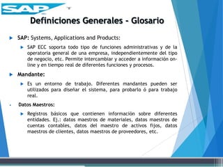  SAP: Systems, Applications and Products:
 SAP ECC soporta todo tipo de funciones administrativas y de la
operatoria general de una empresa, independientemente del tipo
de negocio, etc. Permite intercambiar y acceder a información on-
line y en tiempo real de diferentes funciones y procesos.
 Mandante:
 Es un entorno de trabajo. Diferentes mandantes pueden ser
utilizados para diseñar el sistema, para probarlo ó para trabajo
real.
• Datos Maestros:
 Registros básicos que contienen información sobre diferentes
entidades. Ej.: datos maestros de materiales, datos maestros de
cuentas contables, datos del maestro de activos fijos, datos
maestros de clientes, datos maestros de proveedores, etc.
 