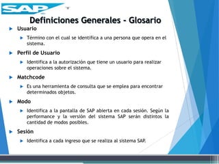  Usuario
 Término con el cual se identifica a una persona que opera en el
sistema.
 Perfil de Usuario
 Identifica a la autorización que tiene un usuario para realizar
operaciones sobre el sistema.
 Matchcode
 Es una herramienta de consulta que se emplea para encontrar
determinados objetos.
 Modo
 Identifica a la pantalla de SAP abierta en cada sesión. Según la
performance y la versión del sistema SAP serán distintos la
cantidad de modos posibles.
 Sesión
 Identifica a cada ingreso que se realiza al sistema SAP.
 