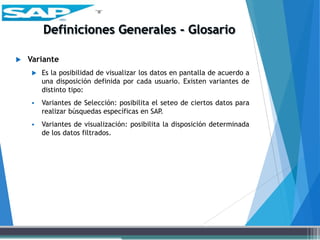  Variante
 Es la posibilidad de visualizar los datos en pantalla de acuerdo a
una disposición definida por cada usuario. Existen variantes de
distinto tipo:
 Variantes de Selección: posibilita el seteo de ciertos datos para
realizar búsquedas específicas en SAP.
 Variantes de visualización: posibilita la disposición determinada
de los datos filtrados.
 