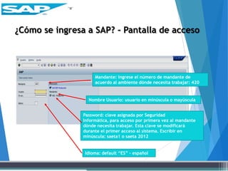 ¿Cómo se ingresa a SAP? - Pantalla de acceso
Mandante: ingrese el número de mandante de
acuerdo al ambiente dónde necesita trabajar: 420
Nombre Usuario: usuario en minúscula o mayúscula
Password: clave asignada por Seguridad
Informática, para acceso por primera vez al mandante
dónde necesita trabajar. Esta clave se modificará
durante el primer acceso al sistema. Escribir en
minúscula: saeta1 o saeta 2012
Idioma: default “ES” – español
 