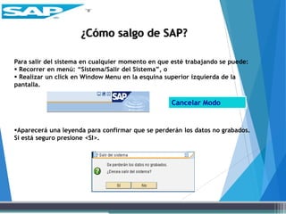 Para salir del sistema en cualquier momento en que esté trabajando se puede:
 Recorrer en menú: “Sistema/Salir del Sistema”, o
 Realizar un click en Window Menu en la esquina superior izquierda de la
pantalla.
Aparecerá una leyenda para confirmar que se perderán los datos no grabados.
Si está seguro presione <SI>.
¿Cómo salgo de SAP?
Cancelar Modo
 