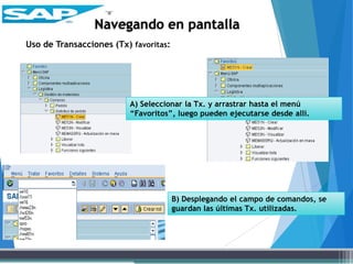 Uso de Transacciones (Tx) favoritas:
Navegando en pantalla
A) Seleccionar la Tx. y arrastrar hasta el menú
“Favoritos”, luego pueden ejecutarse desde allí.
B) Desplegando el campo de comandos, se
guardan las últimas Tx. utilizadas.
 
